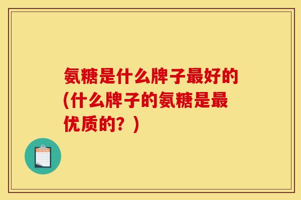 氨糖是什么牌子最好的(什么牌子的氨糖是最优质的？)