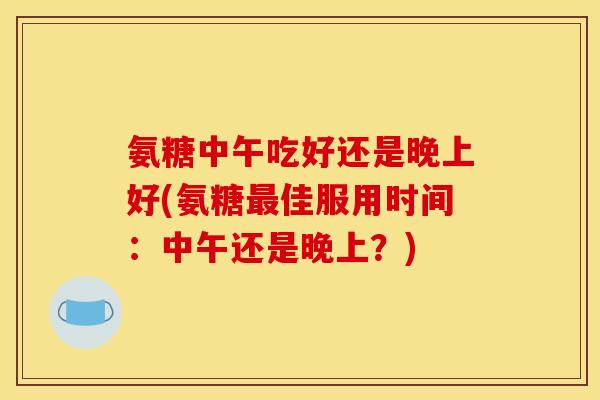 氨糖中午吃好还是晚上好(氨糖最佳服用时间：中午还是晚上？)