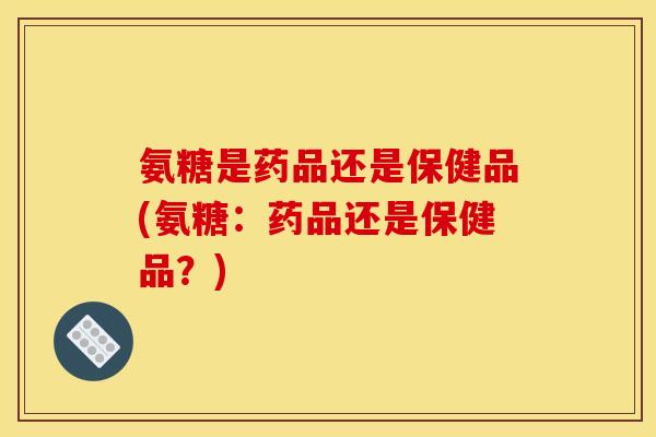 氨糖是药品还是保健品(氨糖：药品还是保健品？)