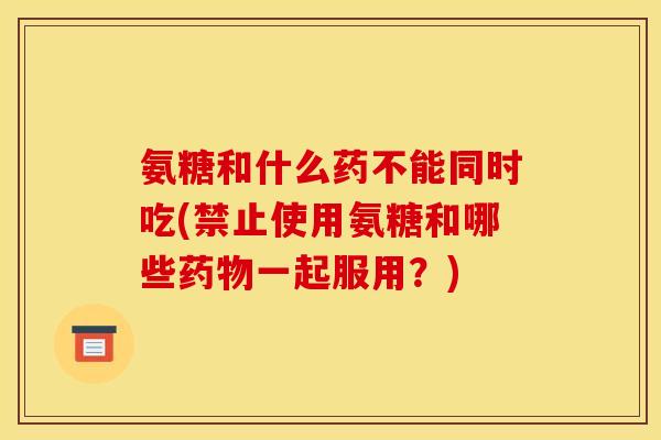 氨糖和什么药不能同时吃(禁止使用氨糖和哪些药物一起服用？)