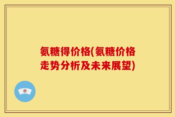 氨糖得价格(氨糖价格走势分析及未来展望)