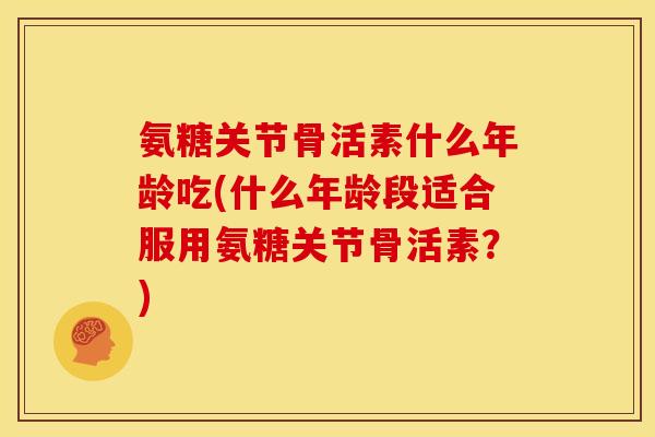 氨糖关节骨活素什么年龄吃(什么年龄段适合服用氨糖关节骨活素?) 氨糖关节骨活素什么年龄吃(什么年龄段适合服用氨糖关节骨活素?)
