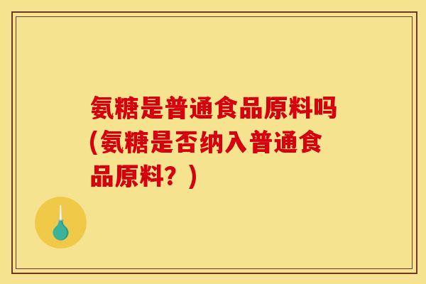 氨糖是普通食品原料吗(氨糖是否纳入普通食品原料?) 氨糖是普通食品原料吗(氨糖是否纳入普通食品原料?)