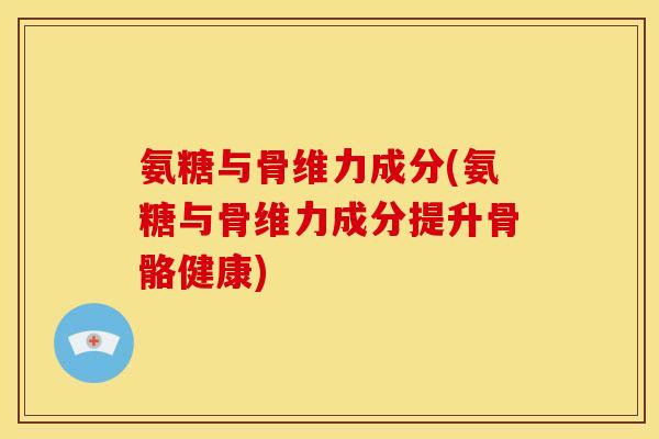 氨糖与骨维力成分(氨糖与骨维力成分提升骨骼健康)