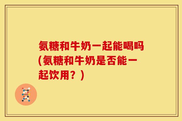 氨糖和牛奶一起能喝吗(氨糖和牛奶是否能一起饮用？)