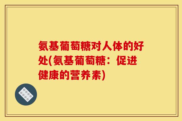 氨基葡萄糖对人体的好处(氨基葡萄糖：促进健康的营养素)