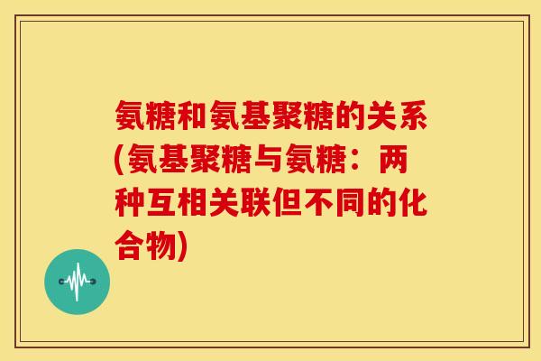 氨糖和氨基聚糖的关系(氨基聚糖与氨糖：两种互相关联但不同的化合物)