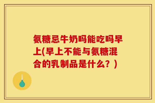 氨糖忌牛奶吗能吃吗早上(早上不能与氨糖混合的乳制品是什么？)