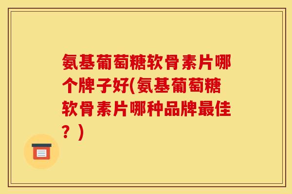 氨基葡萄糖软骨素片哪个牌子好(氨基葡萄糖软骨素片哪种品牌最佳？)