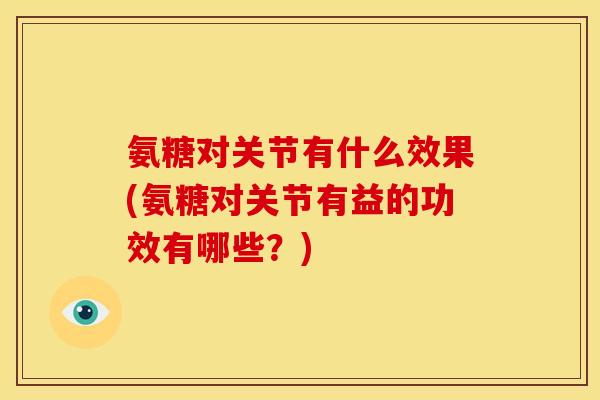 氨糖对关节有什么效果(氨糖对关节有益的功效有哪些？)