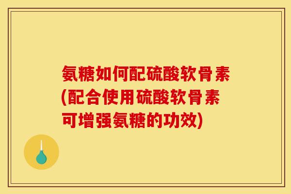氨糖如何配硫酸软骨素(配合使用硫酸软骨素可增强氨糖的功效)
