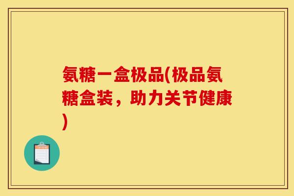 氨糖一盒极品(极品氨糖盒装,助力关节健康) 氨糖一盒极品(极品氨糖盒装,助力关节健康)