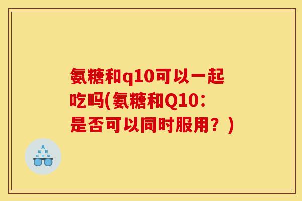 氨糖和q10可以一起吃吗(氨糖和Q10：是否可以同时服用？)