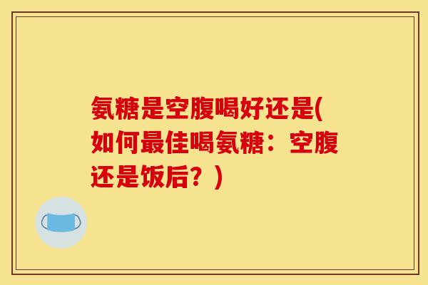 氨糖是空腹喝好还是(如何最佳喝氨糖：空腹还是饭后？)