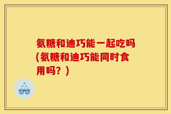 氨糖和迪巧能一起吃吗(氨糖和迪巧能同时食用吗？)