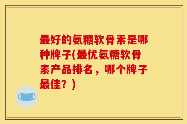最好的氨糖软骨素是哪种牌子(最优氨糖软骨素产品排名，哪个牌子最佳？)