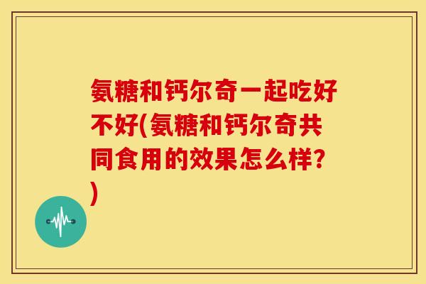 氨糖和钙尔奇一起吃好不好(氨糖和钙尔奇共同食用的效果怎么样？)