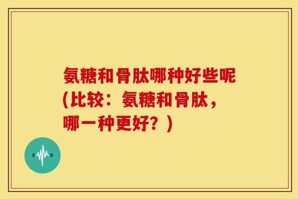 氨糖和骨肽哪种好些呢(比较：氨糖和骨肽，哪一种更好？)
