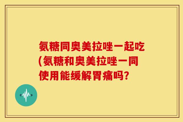 氨糖同奥美拉唑一起吃(氨糖和奥美拉唑一同使用能缓解胃痛吗？