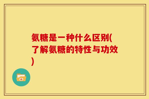 氨糖是一种什么区别(了解氨糖的特性与功效)