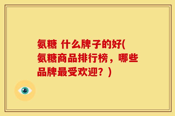氨糖 什么牌子的好(氨糖商品排行榜，哪些品牌最受欢迎？)