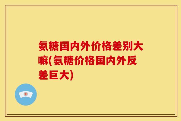 氨糖国内外价格差别大嘛(氨糖价格国内外反差巨大) 氨糖国内外价格差别大嘛(氨糖价格国内外反差巨大)