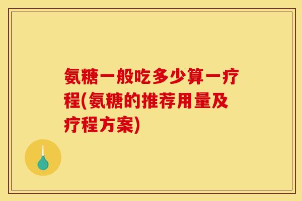氨糖一般吃多少算一疗程(氨糖的推荐用量及疗程方案)