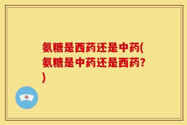 氨糖是西药还是(氨糖是还是西药?) 氨糖是西药还是(氨糖是还是西药?)