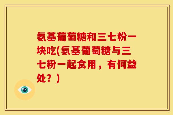 氨基葡萄糖和三七粉一块吃(氨基葡萄糖与三七粉一起食用，有何益处？)