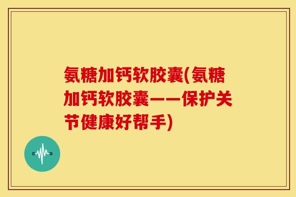 氨糖加钙软胶囊(氨糖加钙软胶囊——保护关节健康好帮手) 氨糖加钙软胶囊(氨糖加钙软胶囊——保护关节健康好帮手)