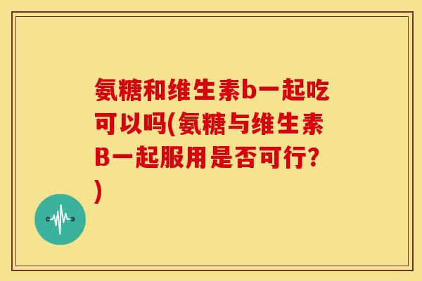 氨糖和维生素b一起吃可以吗(氨糖与维生素B一起服用是否可行？)
