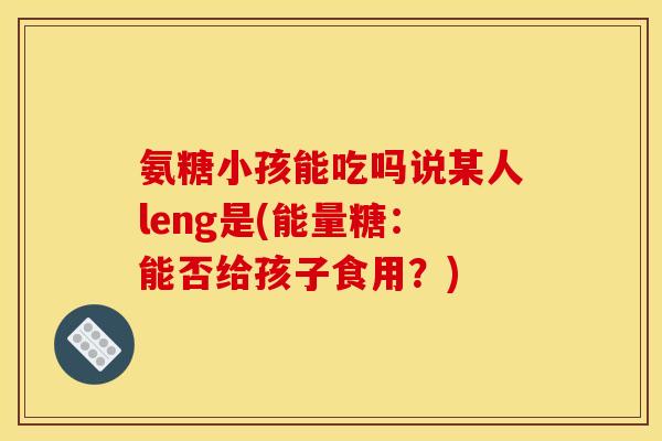 氨糖小孩能吃吗说某人leng是(能量糖:能否给孩子食用?) 氨糖小孩能吃吗说某人leng是(能量糖:能否给孩子食用?)