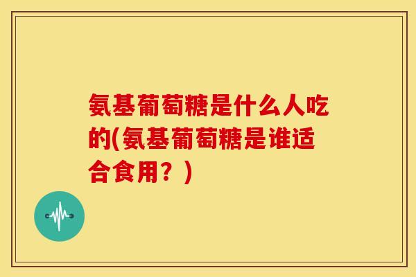氨基葡萄糖是什么人吃的(氨基葡萄糖是谁适合食用？)