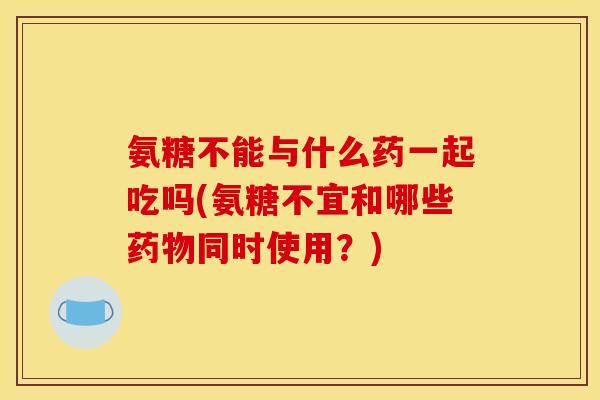 氨糖不能与什么药一起吃吗(氨糖不宜和哪些药物同时使用？)
