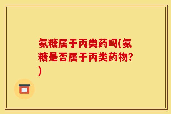氨糖属于丙类药吗(氨糖是否属于丙类药物？)