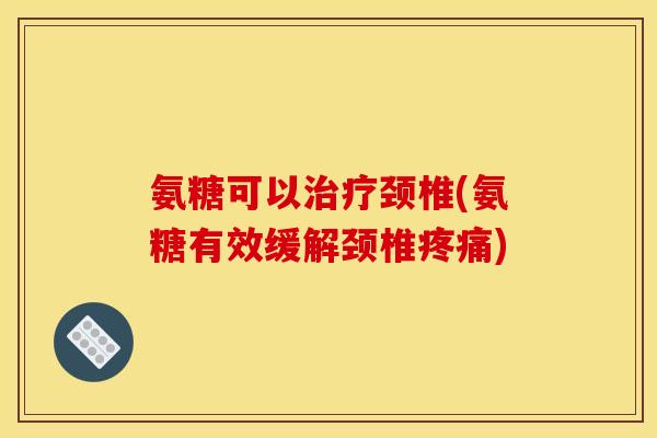 氨糖可以治疗颈椎(氨糖有效缓解颈椎疼痛)