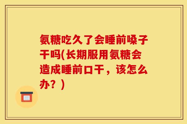 氨糖吃久了会睡前嗓子干吗(长期服用氨糖会造成睡前口干，该怎么办？)
