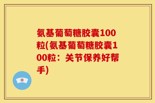 氨基葡萄糖胶囊100粒(氨基葡萄糖胶囊100粒：关节保养好帮手)