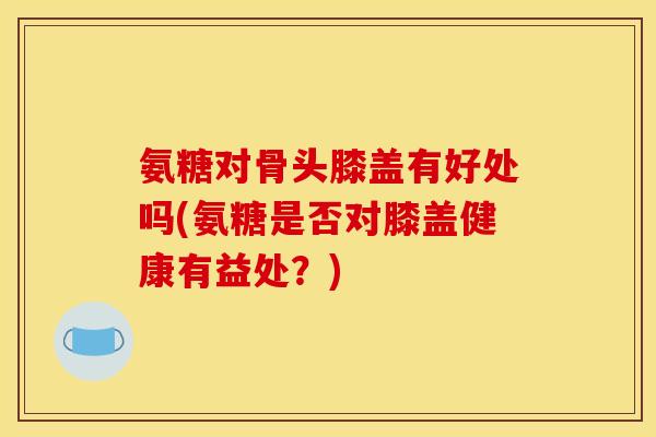 氨糖对骨头膝盖有好处吗(氨糖是否对膝盖健康有益处？)