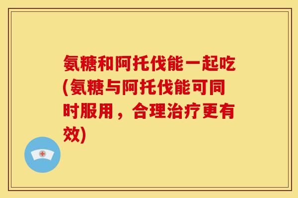 氨糖和阿托伐能一起吃(氨糖与阿托伐能可同时服用,合理更有效) 氨糖和阿托伐能一起吃(氨糖与阿托伐能可同时服用,合理更有效)