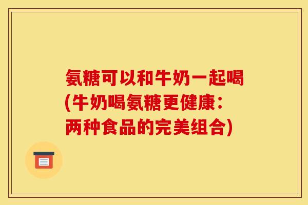氨糖可以和牛奶一起喝(牛奶喝氨糖更健康：两种食品的完美组合)