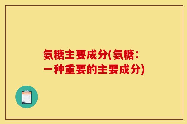 氨糖主要成分(氨糖：一种重要的主要成分)