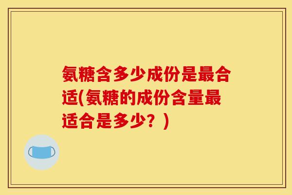 氨糖含多少成份是最合适(氨糖的成份含量最适合是多少？)
