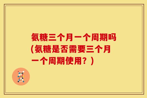 氨糖三个月一个周期吗(氨糖是否需要三个月一个周期使用？)