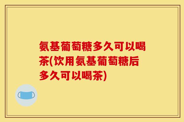 氨基葡萄糖多久可以喝茶(饮用氨基葡萄糖后多久可以喝茶)