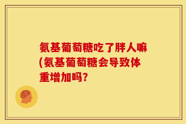 氨基葡萄糖吃了胖人嘛(氨基葡萄糖会导致体重增加吗？