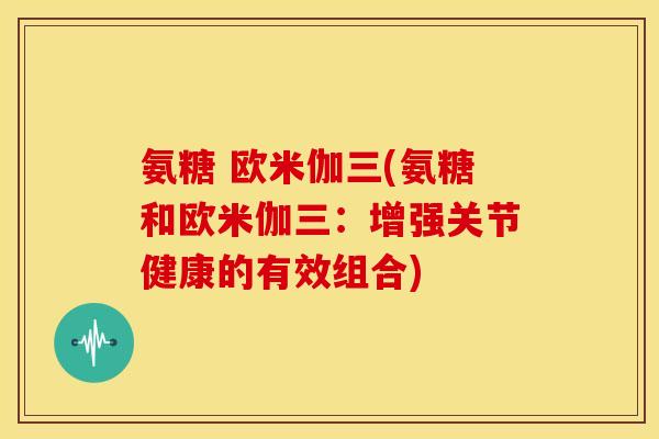 氨糖 欧米伽三(氨糖和欧米伽三：增强关节健康的有效组合)
