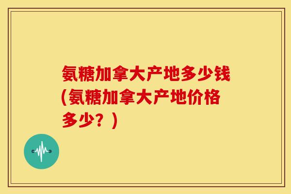 氨糖加拿大产地多少钱(氨糖加拿大产地价格多少？)