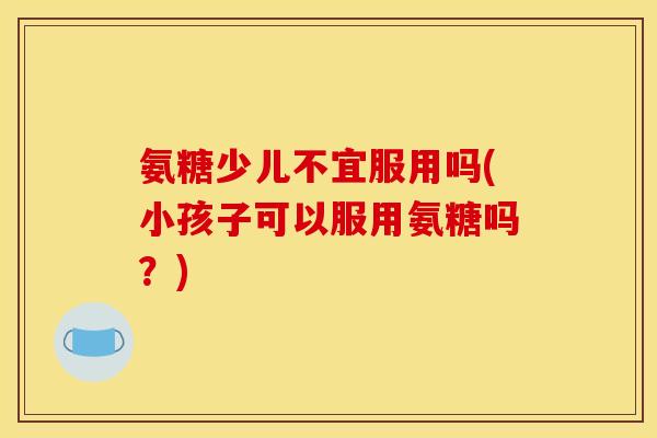 氨糖少儿不宜服用吗(小孩子可以服用氨糖吗？)
