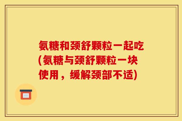 氨糖和颈舒颗粒一起吃(氨糖与颈舒颗粒一块使用，缓解颈部不适)